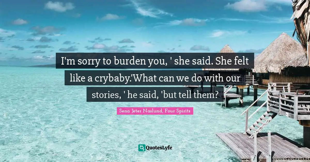 I'm sorry to burden you, ' she said. She felt like a crybaby.'What can we do with our stories, ' he said, 'but tell them?