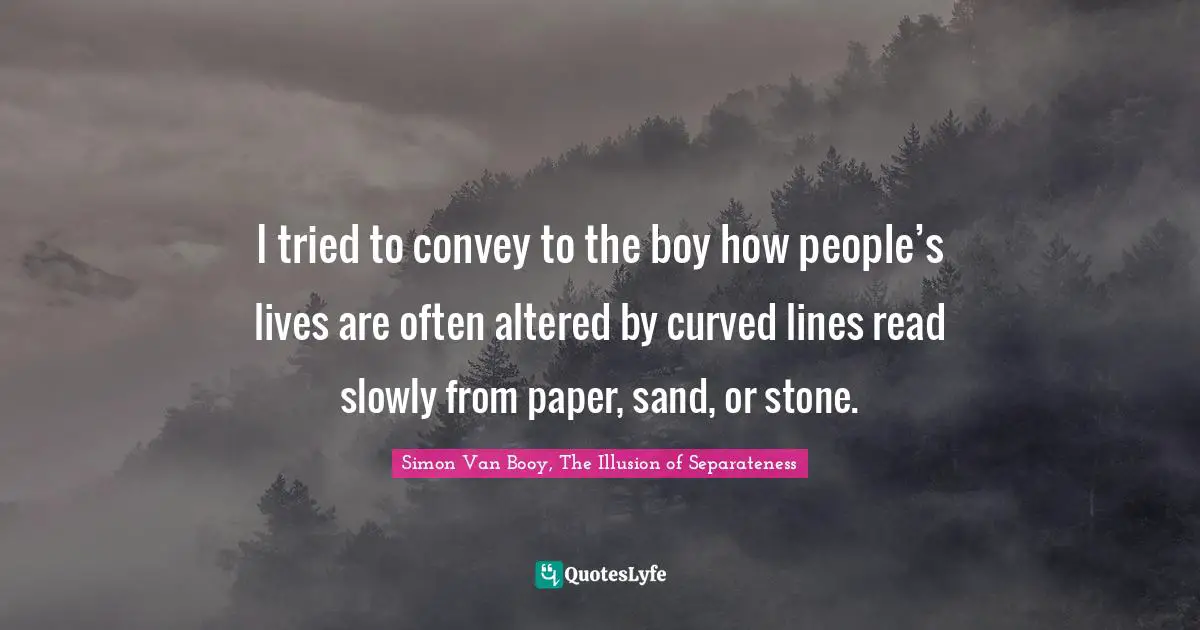 I tried to convey to the boy how people’s lives are often altered by curved lines read slowly from paper, sand, or stone.
