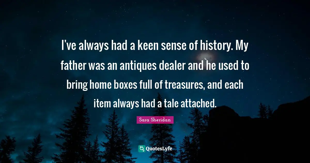 Sara Sheridan Quotes: "I've always had a keen sense of history. My father was an antiques dealer and he used to bring home boxes full of treasures, and each item always had a tale attached."