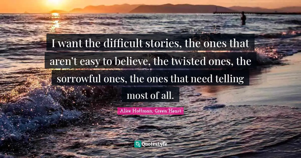 I want the difficult stories, the ones that aren’t easy to believe, the twisted ones, the sorrowful ones, the ones that need telling most of all.