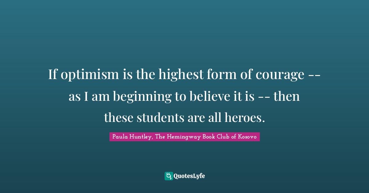 If optimism is the highest form of courage -- as I am beginning to believe it is -- then these students are all heroes.