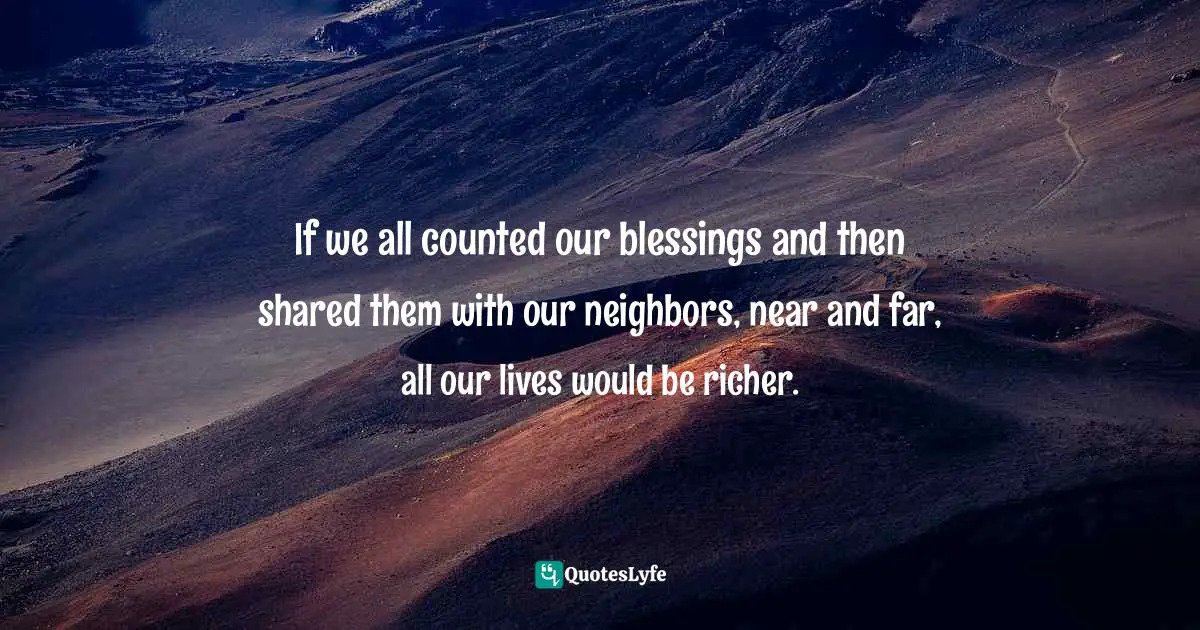 If we all counted our blessings and then shared them with our neighbors, near and far, all our lives would be richer.