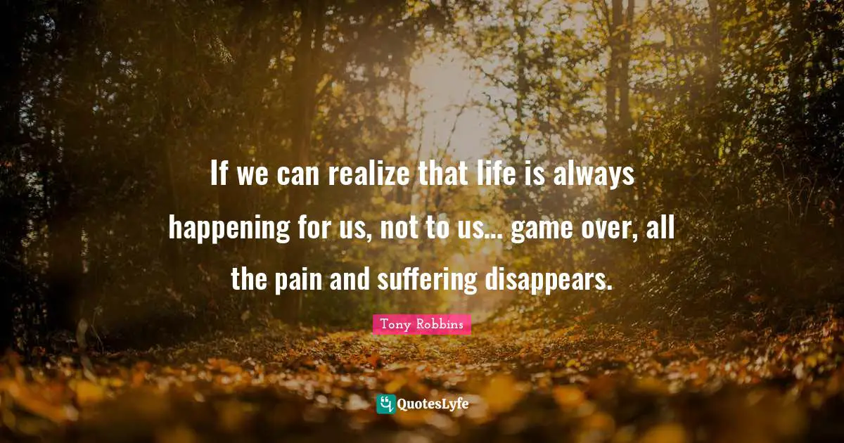 If we can realize that life is always happening for us, not to us… game over, all the pain and suffering disappears.