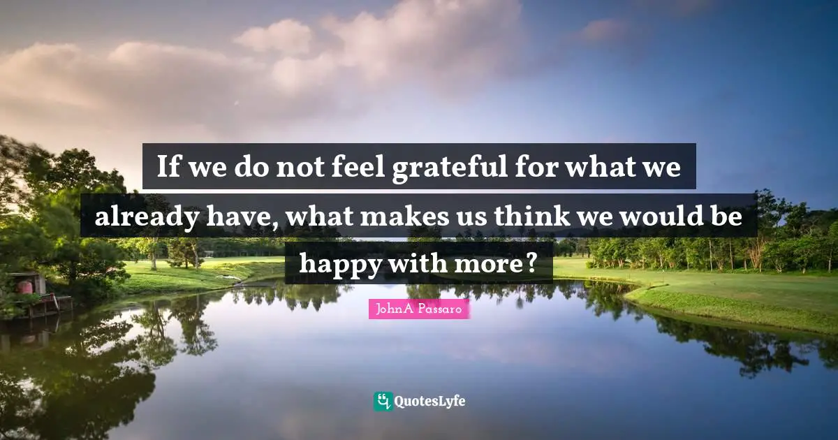 If we do not feel grateful for what we already have, what makes us think we would be happy with more?