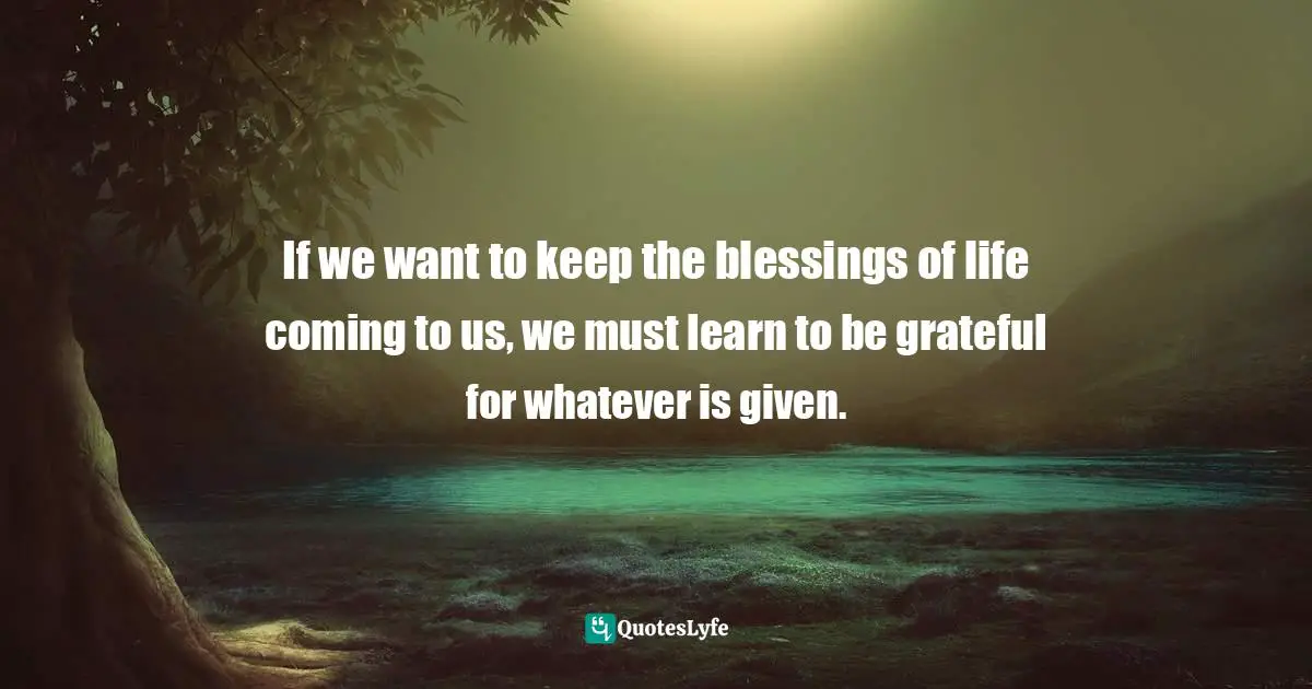If we want to keep the blessings of life coming to us, we must learn to be grateful for whatever is given.