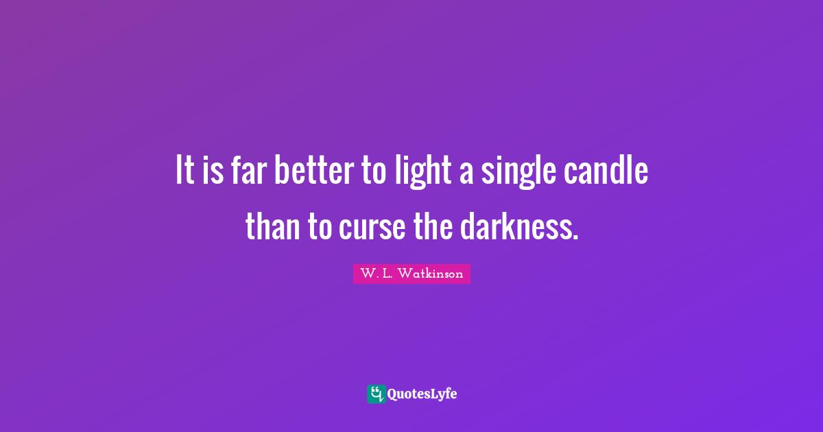 It is far better to light a single candle than to curse the darkness.