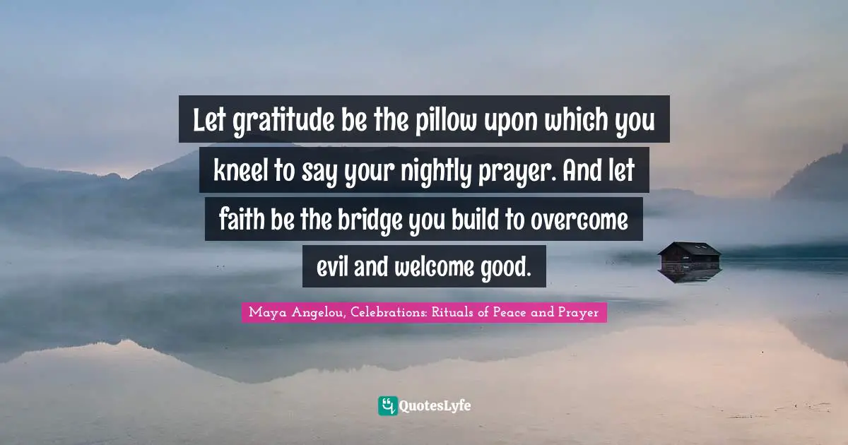 Let gratitude be the pillow upon which you kneel to say your nightly prayer. And let faith be the bridge you build to overcome evil and welcome good.