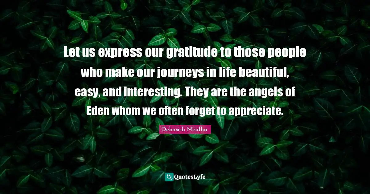 Journey In Life Quotes: "Let us express our gratitude to those people who make our journeys in life beautiful, easy, and interesting. They are the angels of Eden whom we often forget to appreciate."