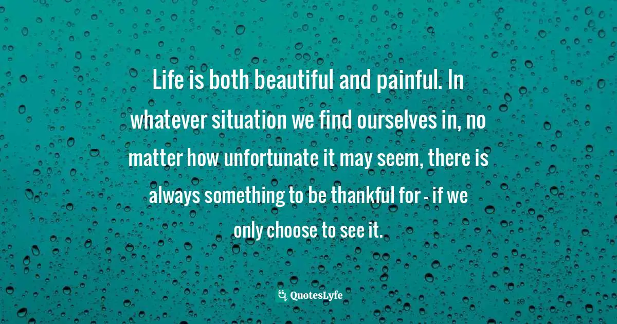 Life is both beautiful and painful. In whatever situation we find ourselves in, no matter how unfortunate it may seem, there is always something to be thankful for – if we only choose to see it.