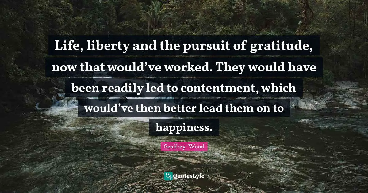 Geoffrey Wood Quotes: "Life, liberty and the pursuit of gratitude, now that would’ve worked. They would have been readily led to contentment, which would’ve then better lead them on to happiness."