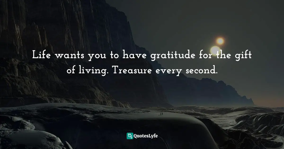 Life wants you to have gratitude for the gift of living. Treasure every second.