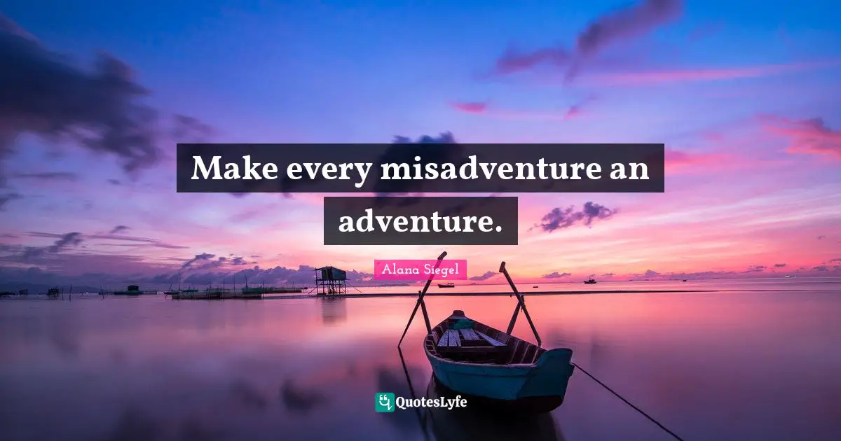 Make every misadventure an adventure.