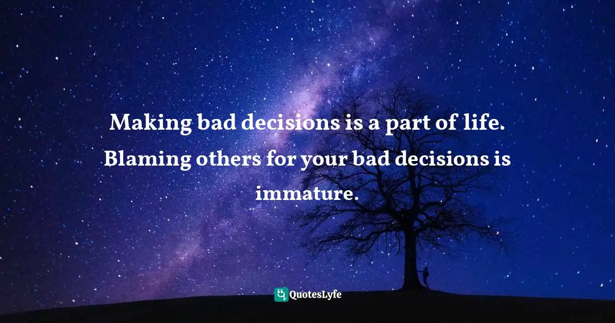 Making bad decisions is a part of life. Blaming others for your bad decisions is immature.