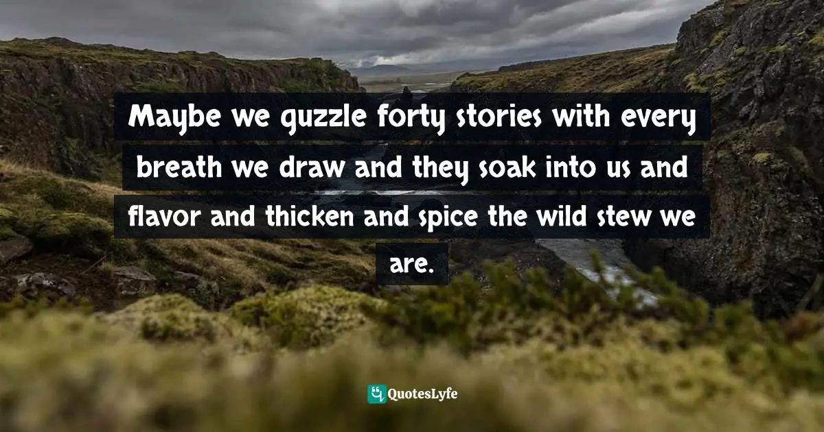 Maybe we guzzle forty stories with every breath we draw and they soak into us and flavor and thicken and spice the wild stew we are.