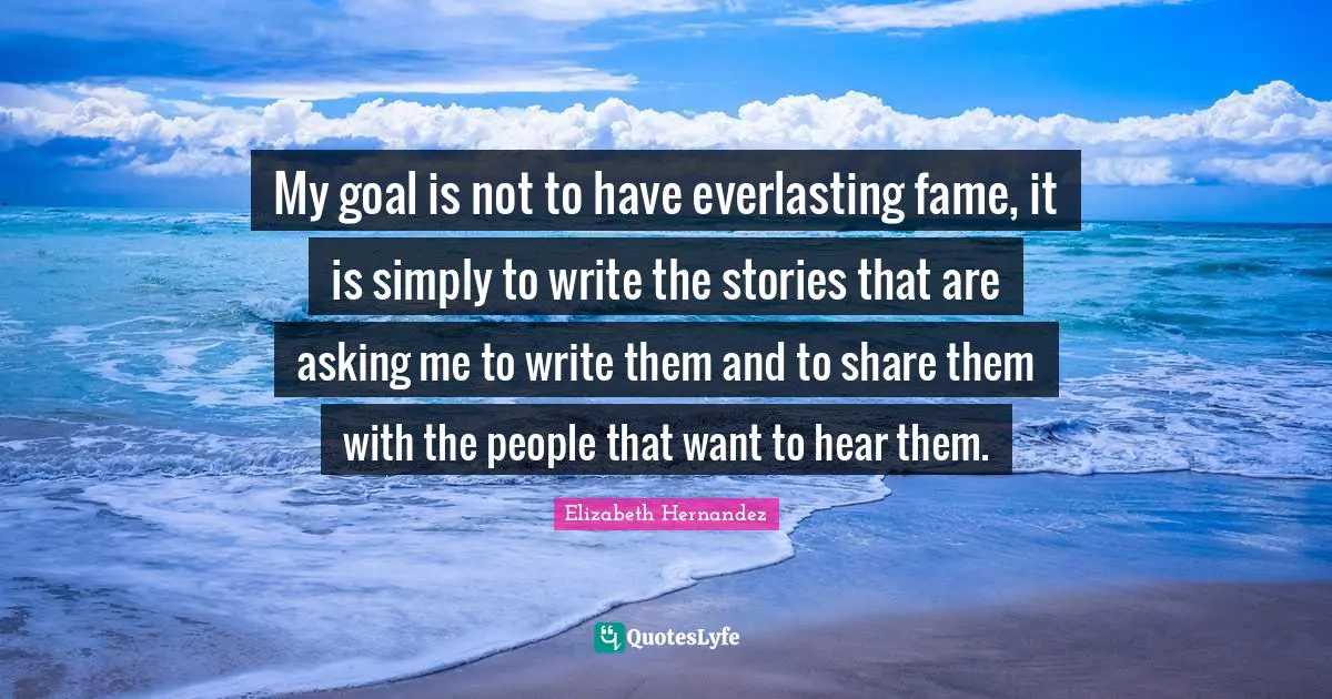 My goal is not to have everlasting fame, it is simply to write the stories that are asking me to write them and to share them with the people that want to hear them.