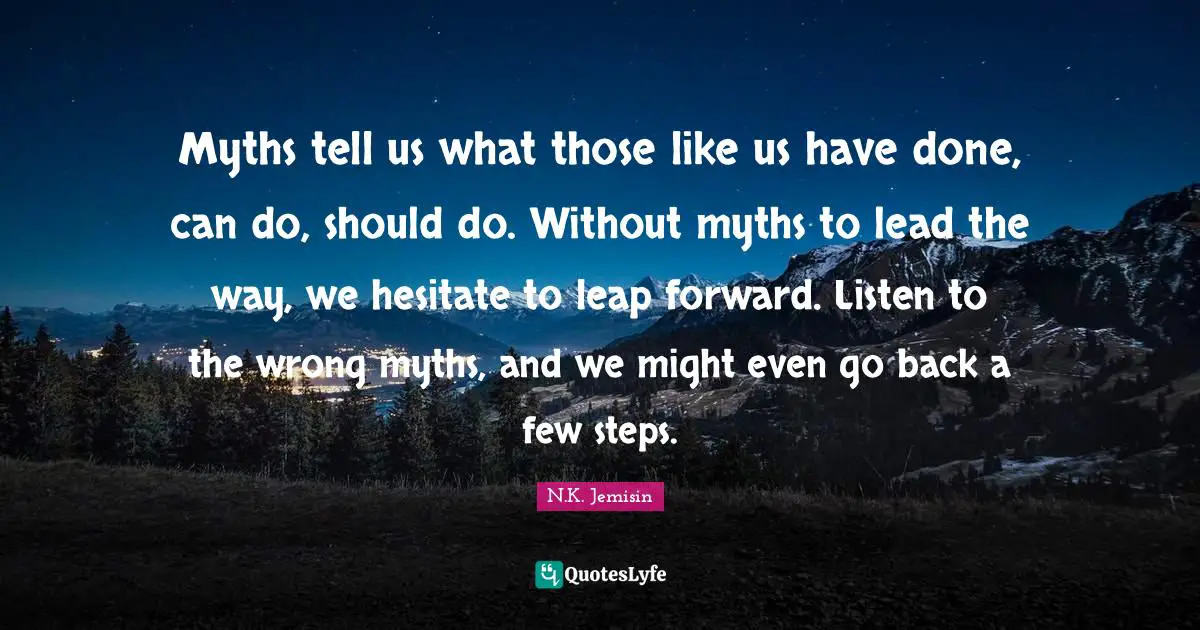 Myths tell us what those like us have done, can do, should do. Without myths to lead the way, we hesitate to leap forward. Listen to the wrong myths, and we might even go back a few steps.