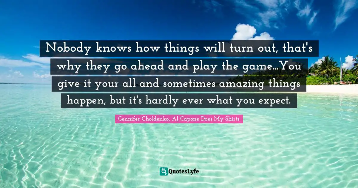 Gennifer Choldenko, Al Capone Does My Shirts Quotes: Nobody knows how things will turn out, that's why they go ahead and play the game...You give it your all and sometimes amazing things happen, but it's hardly ever what you expect.