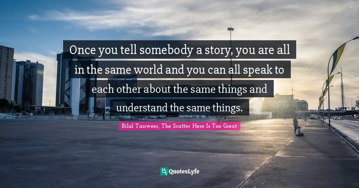 Once you tell somebody a story, you are all in the same world and you can all speak to each other about the same things and understand the same things.