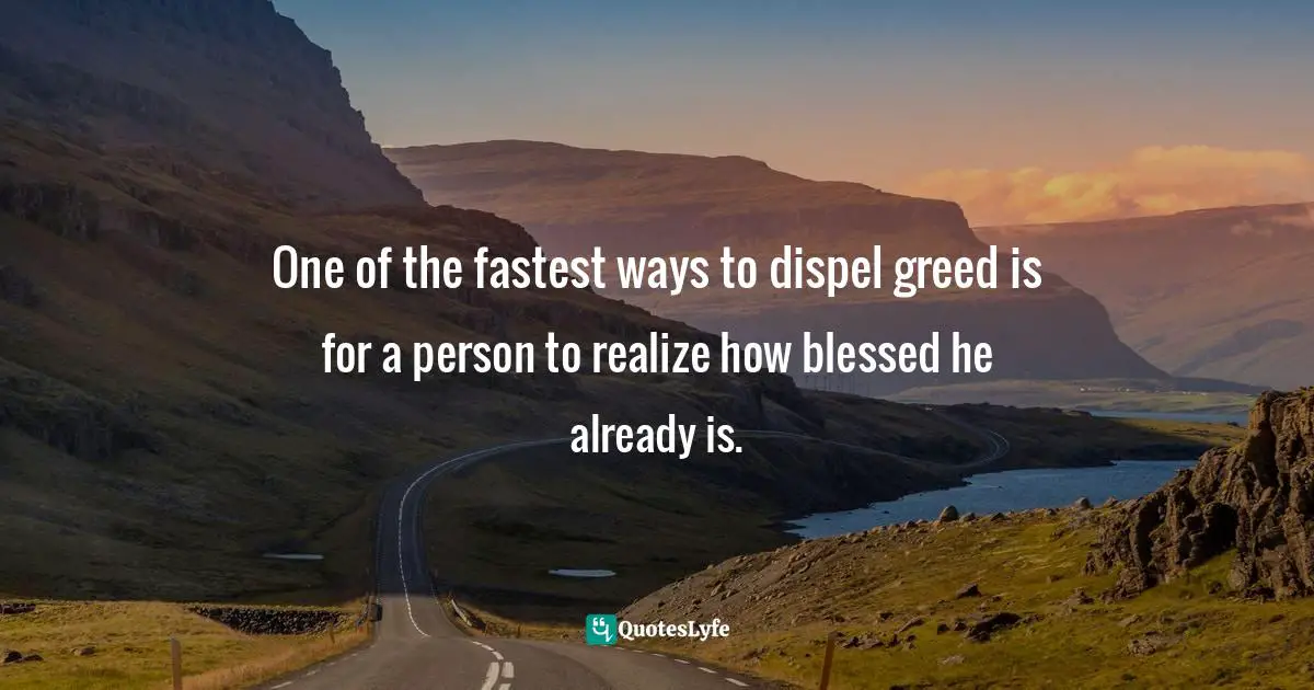 One of the fastest ways to dispel greed is for a person to realize how blessed he already is.