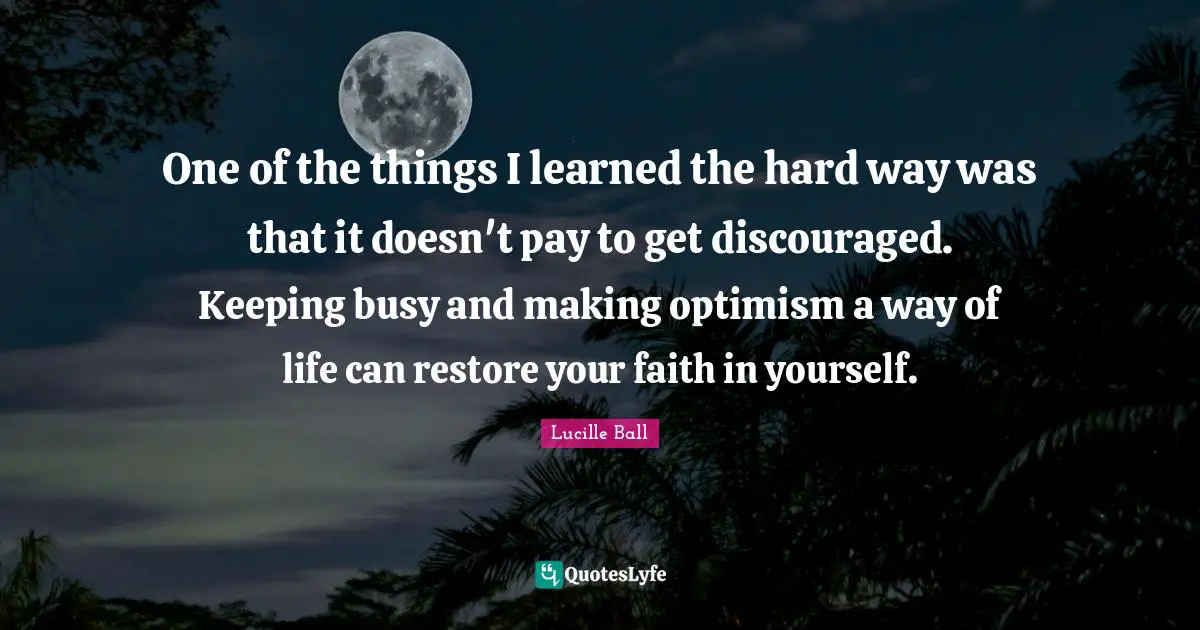 Lucille Ball Quotes: "One of the things I learned the hard way was that it doesn't pay to get discouraged. Keeping busy and making optimism a way of life can restore your faith in yourself."