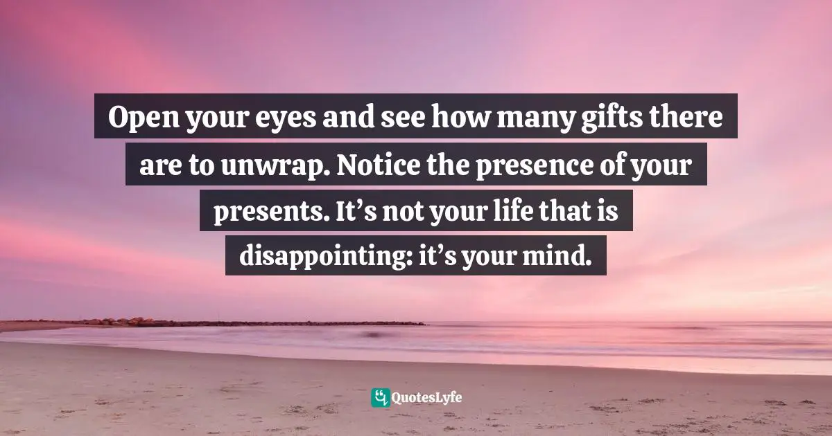 Open your eyes and see how many gifts there are to unwrap. Notice the presence of your presents. It’s not your life that is disappointing: it’s your mind.