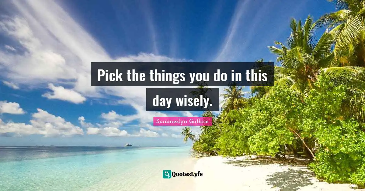 Pick the things you do in this day wisely.