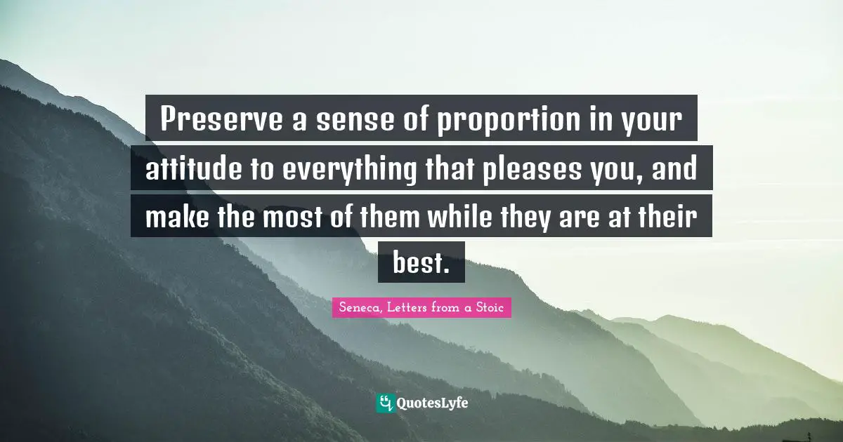 Preserve a sense of proportion in your attitude to everything that pleases you, and make the most of them while they are at their best.
