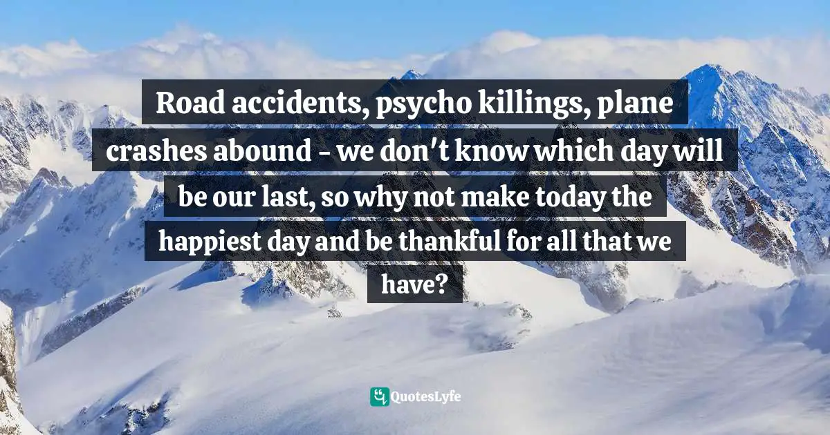 Road accidents, psycho killings, plane crashes abound - we don't know which day will be our last, so why not make today the happiest day and be thankful for all that we have?