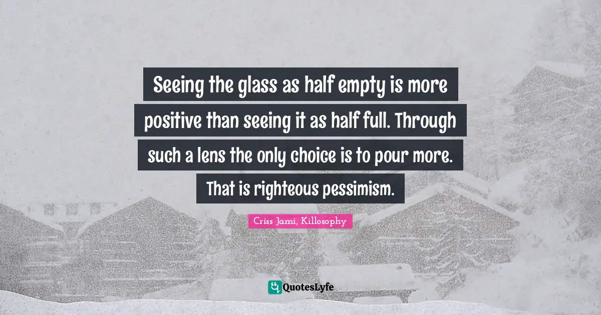Seeing the glass as half empty is more positive than seeing it as half full. Through such a lens the only choice is to pour more. That is righteous pessimism.