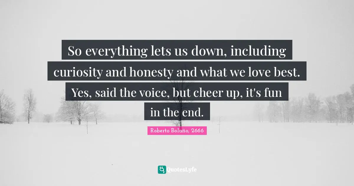 So everything lets us down, including curiosity and honesty and what we love best. Yes, said the voice, but cheer up, it's fun in the end.