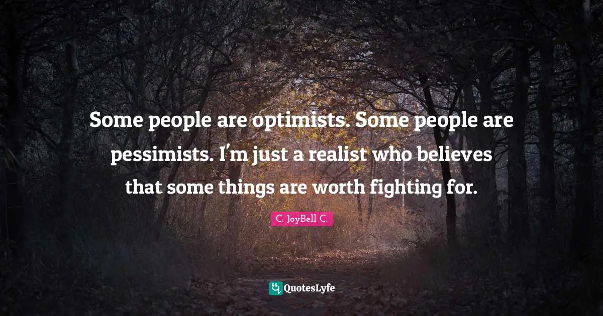 Some people are optimists. Some people are pessimists. I'm just a realist who believes that some things are worth fighting for.