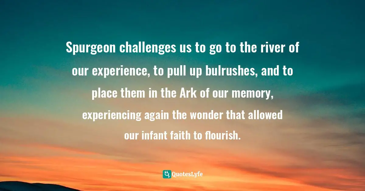 Gratefulness Quotes: "Spurgeon challenges us to go to the river of our experience, to pull up bulrushes, and to place them in the Ark of our memory, experiencing again the wonder that allowed our infant faith to flourish."
