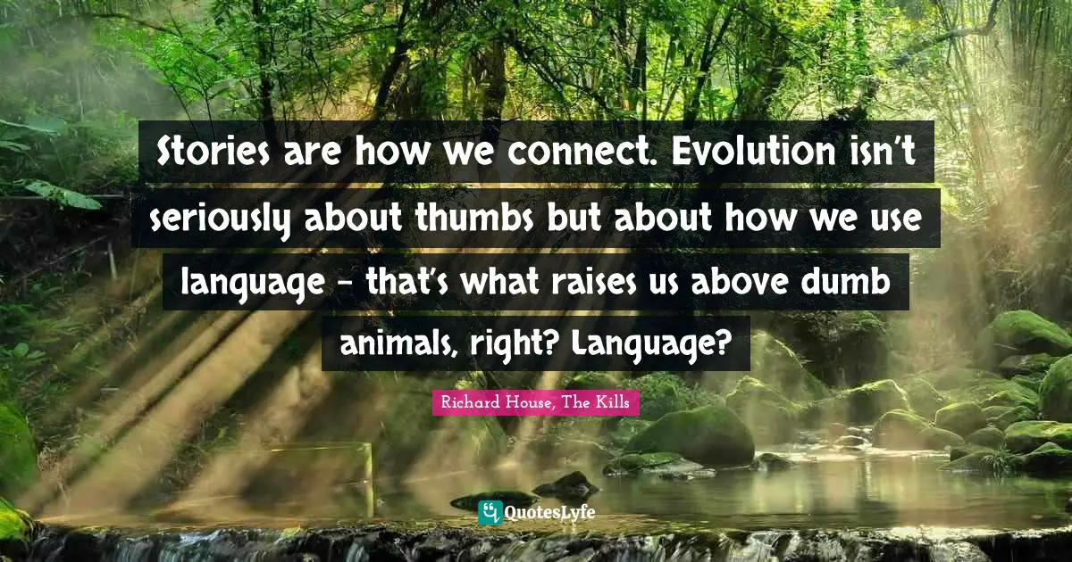 Stories are how we connect. Evolution isn’t seriously about thumbs but about how we use language – that’s what raises us above dumb animals, right? Language?