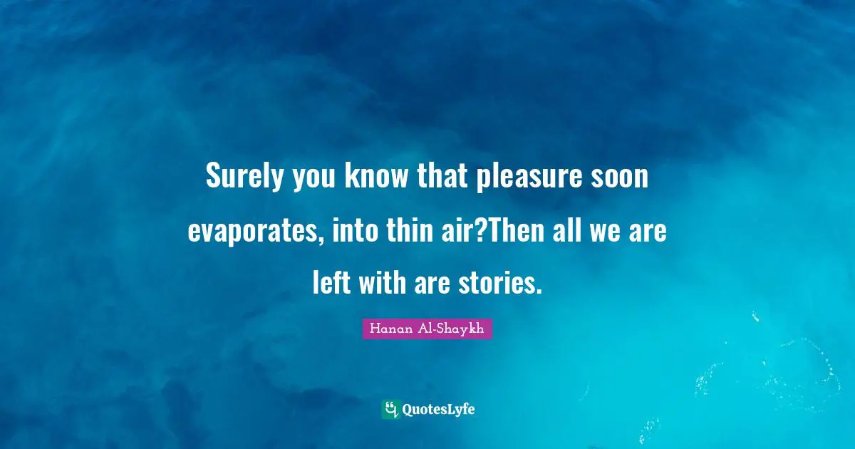Surely you know that pleasure soon evaporates, into thin air?Then all we are left with are stories.