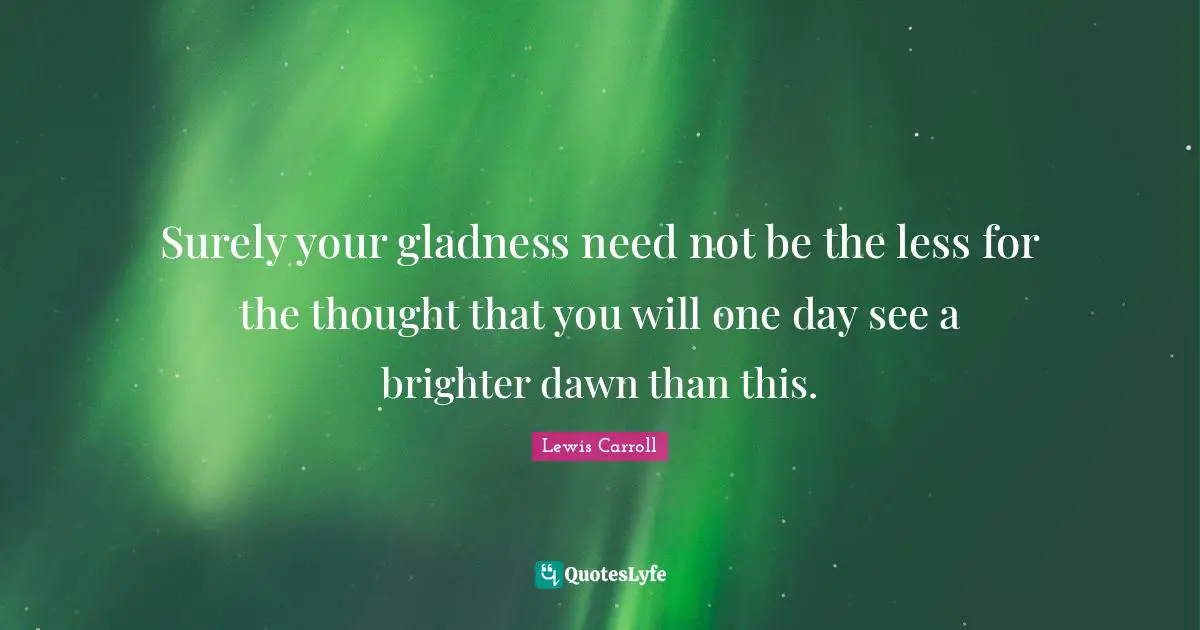 Surely your gladness need not be the less for the thought that you will one day see a brighter dawn than this.