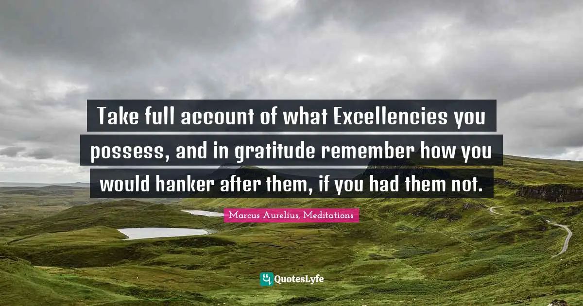 Take full account of what Excellencies you possess, and in gratitude remember how you would hanker after them, if you had them not.