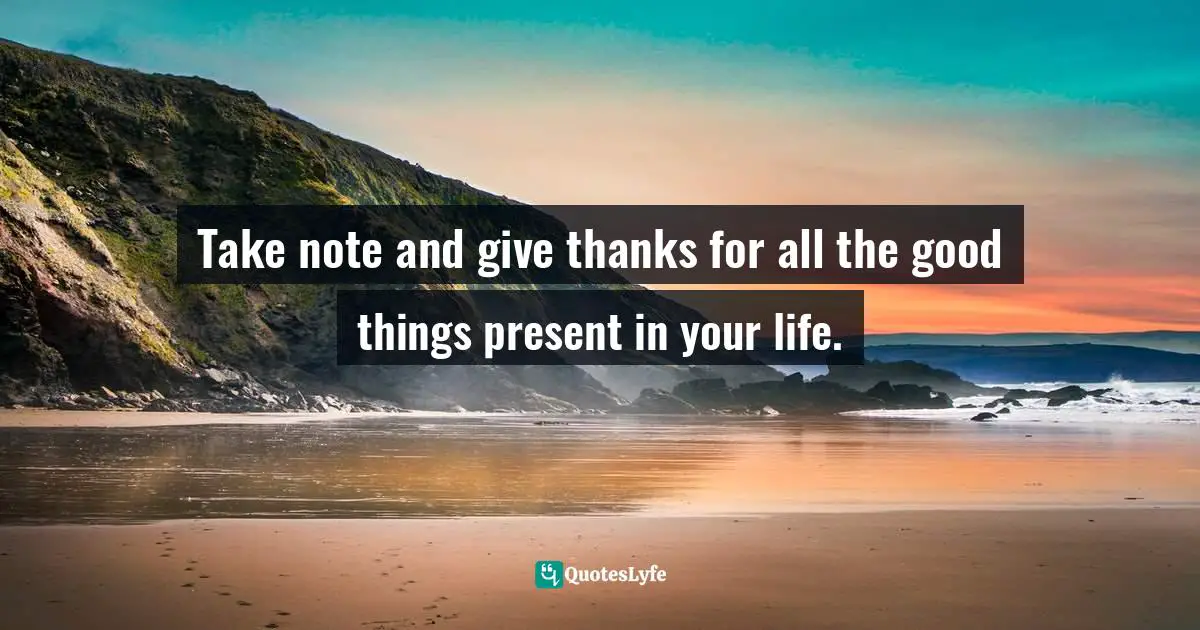Take note and give thanks for all the good things present in your life.