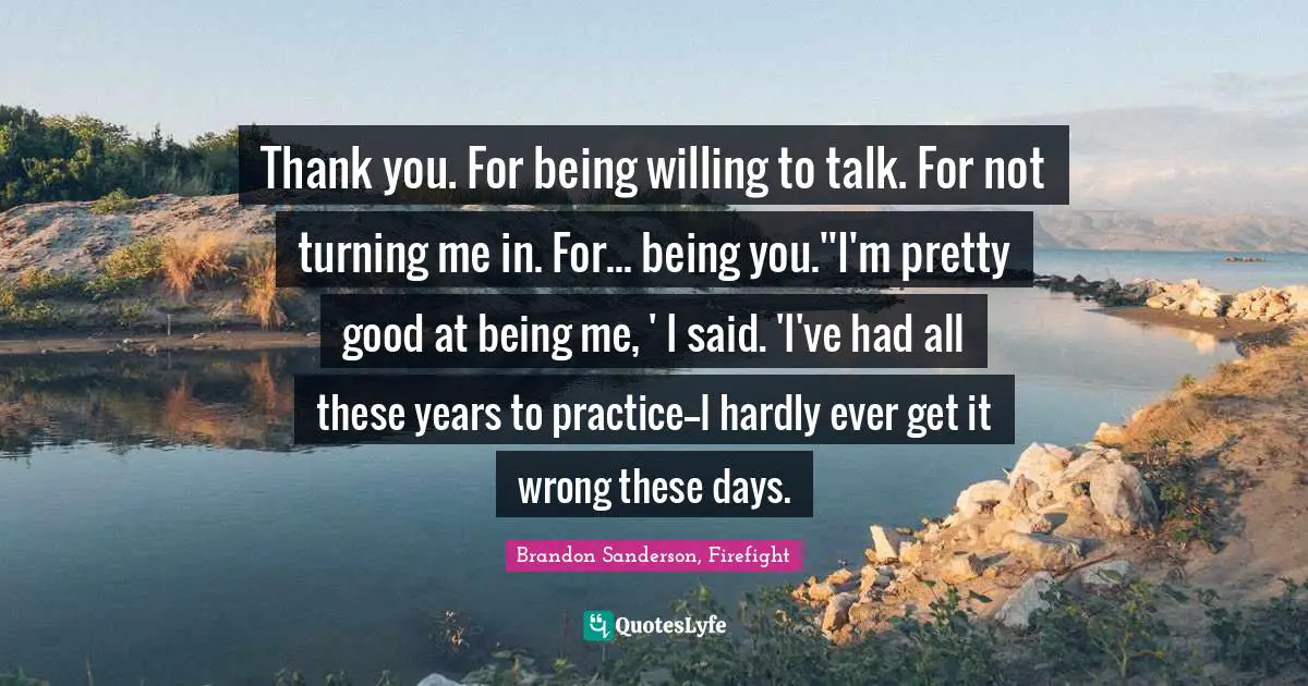 Thank you. For being willing to talk. For not turning me in. For... being you.''I'm pretty good at being me, ' I said. 'I've had all these years to practice--I hardly ever get it wrong these days.