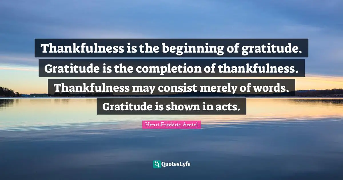 Thankfulness is the beginning of gratitude. Gratitude is the completion of thankfulness. Thankfulness may consist merely of words. Gratitude is shown in acts.