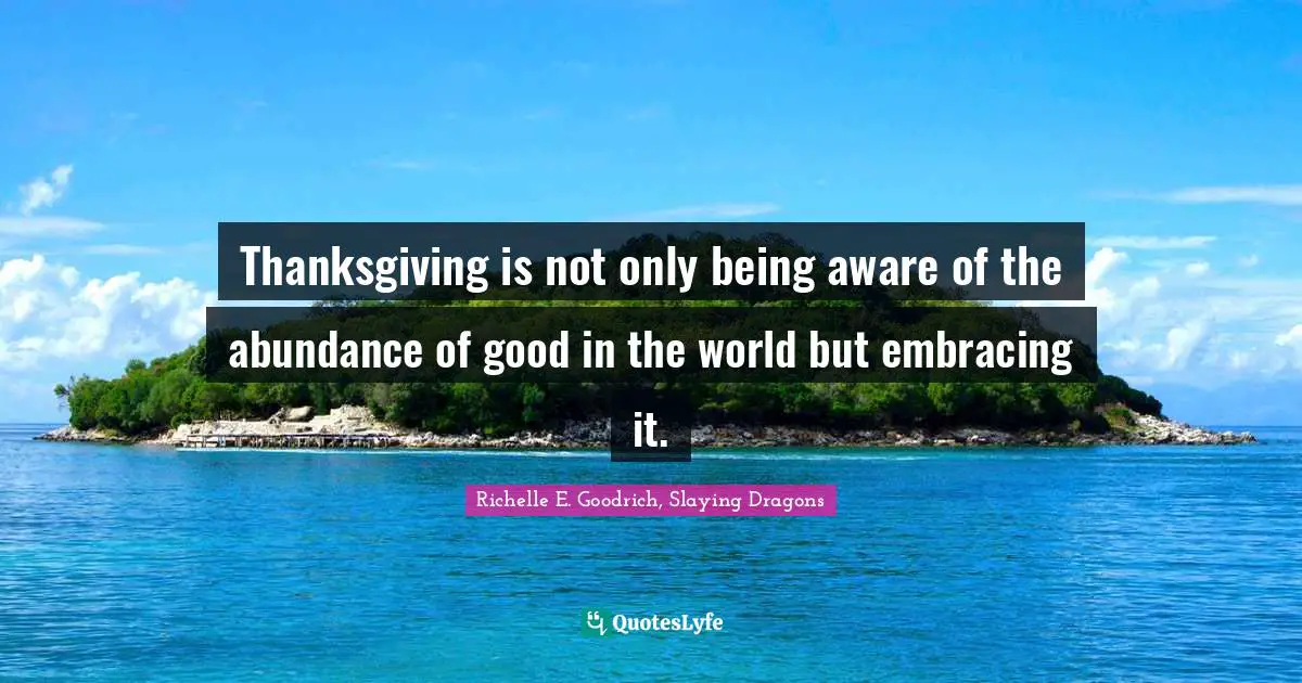 Richelle E. Goodrich, Slaying Dragons Quotes: Thanksgiving is not only being aware of the abundance of good in the world but embracing it.