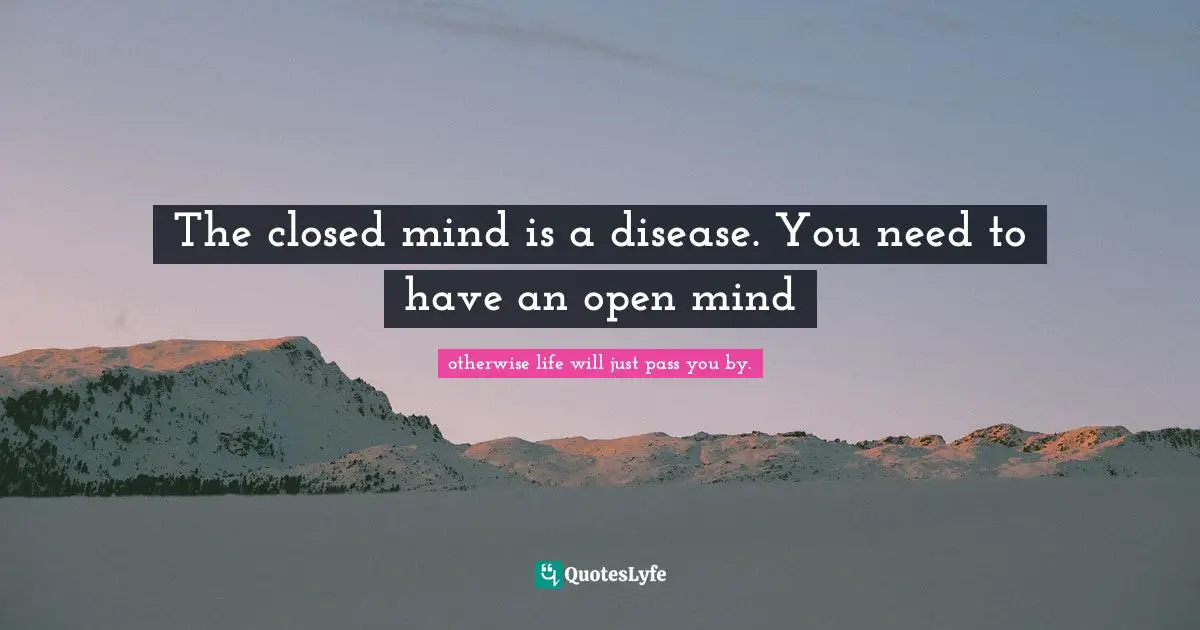 The closed mind is a disease. You need to have an open mind