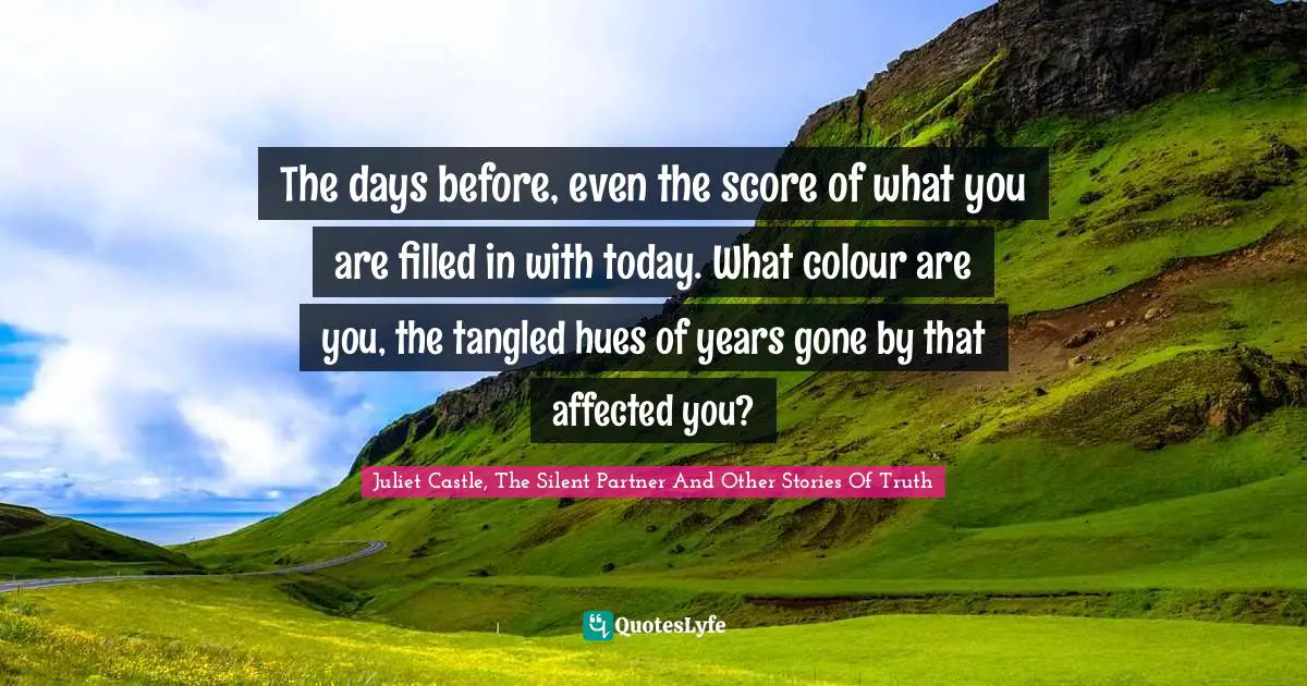 The days before, even the score of what you are filled in with today. What colour are you, the tangled hues of years gone by that affected you?