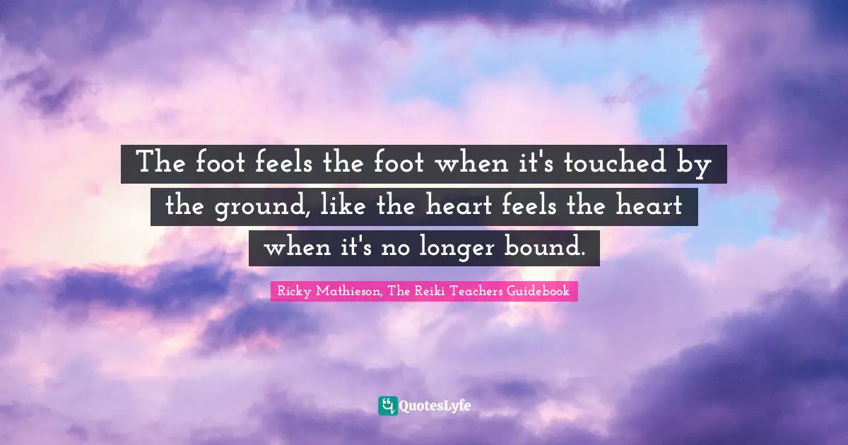 The foot feels the foot when it's touched by the ground, like the heart feels the heart when it's no longer bound.