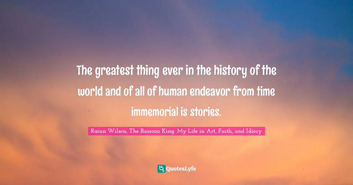 The greatest thing ever in the history of the world and of all of human endeavor from time immemorial is stories.