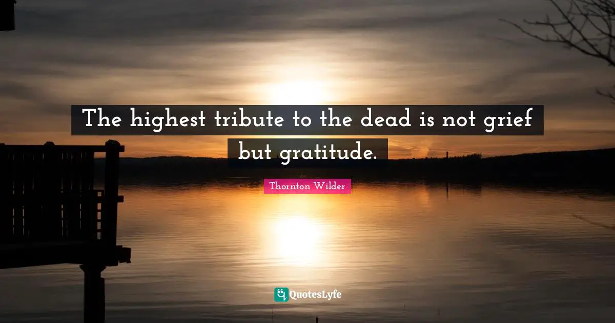 The highest tribute to the dead is not grief but gratitude.