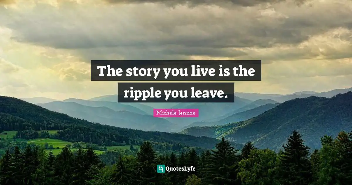 The story you live is the ripple you leave.
