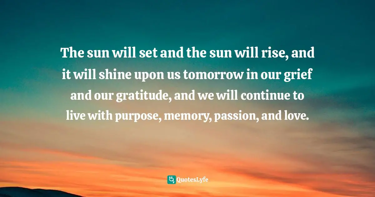The sun will set and the sun will rise, and it will shine upon us tomorrow in our grief and our gratitude, and we will continue to live with purpose, memory, passion, and love.