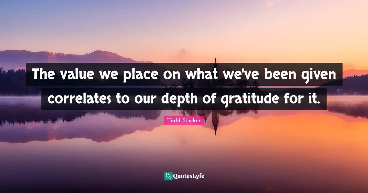 The value we place on what we've been given correlates to our depth of gratitude for it.