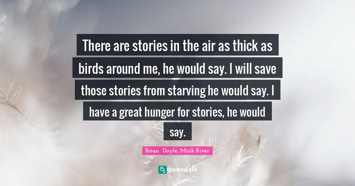 There are stories in the air as thick as birds around me, he would say. I will save those stories from starving he would say. I have a great hunger for stories, he would say.