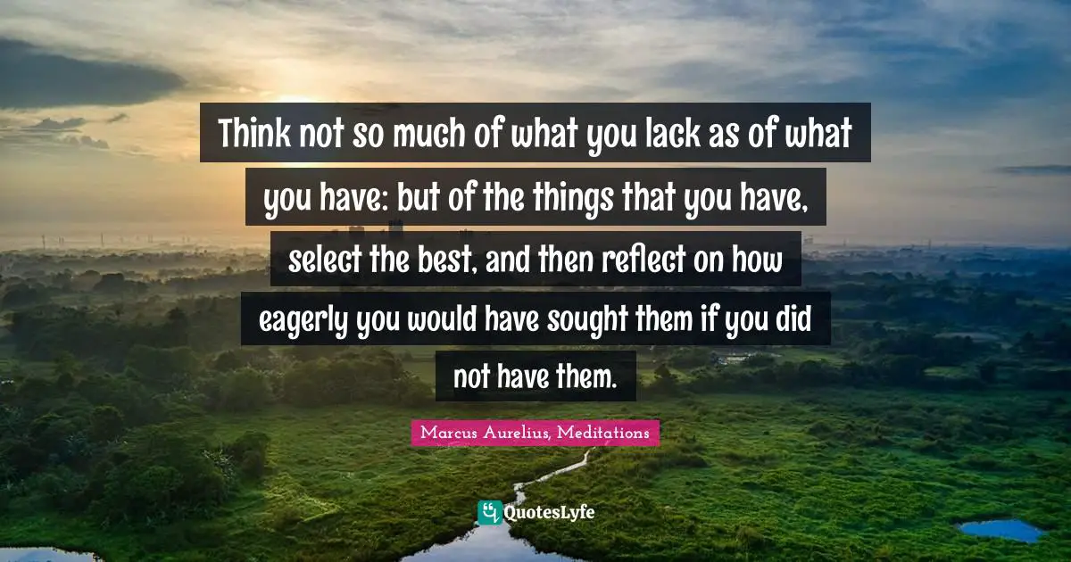 Think not so much of what you lack as of what you have: but of the things that you have, select the best, and then reflect on how eagerly you would have sought them if you did not have them.